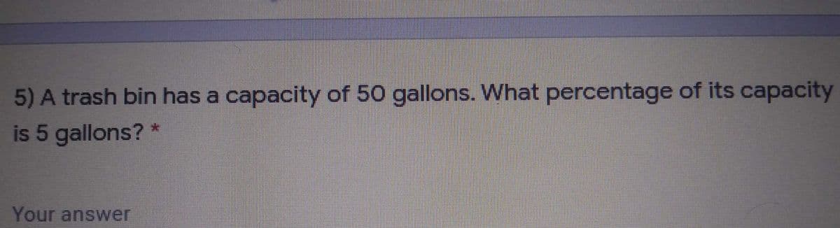 5) A trash bin has a capacity of 50 gallons. What percentage of its capacity
is 5 gallons? *
Your answer
