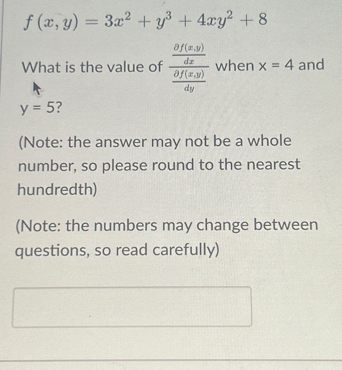 f (x, y) = 3x² + y³ + 4xy² +8
Of(x,y)
dr
Of(x,y)
dy
What is the value of
when x = 4 and
y = 5?
(Note: the answer may not be a whole
number, so please round to the nearest
hundredth)
(Note: the numbers may change between
questions, so read carefully)