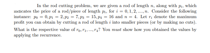 In the rod cutting problem, we are given a rod of length n, along with pi, which
indicates the price of a rod/piece of length pi, for i = 0, 1, 2, ..,n. Consider the following
instance: po = 0, pı = 2, p2 = 7, p3 = 15, p4 = 16 and n = 4. Let r; denote the maximum
profit you can obtain by cutting a rod of length i into smaller pieces (or by making no cuts).
What is the respective value of ro, rı,., r4? You must show how you obtained the values by
applying the recurrence.
