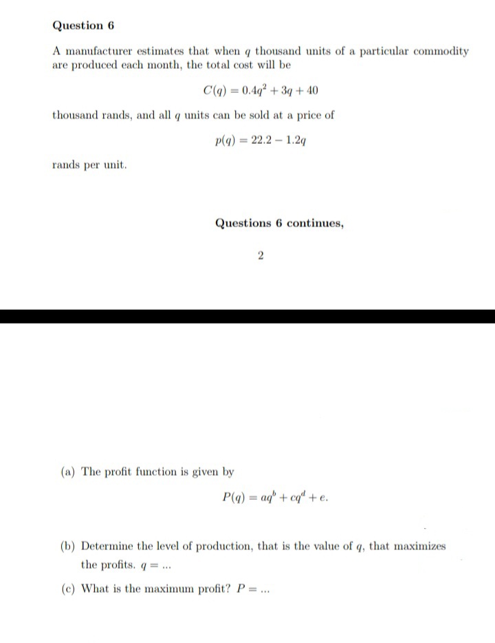 Question 6
A manufacturer estimates that when q thousand units of a particular commodity
are produced each month, the total cost will be
C(q) = 0.4q² + 3q + 40
thousand rands, and all q units can be sold at a price of
p(4) = 22.2 – 1.2g
rands per unit.
Questions 6 continues,
(a) The profit function is given by
P(a) = aq" + cq“ + e.
(b) Determine the level of production, that is the value of q, that maximizes
the profits. q= .
(c) What is the maximum profit? P = ...
2.
