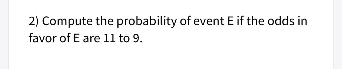 2) Compute the probability of event E if the odds in
favor of E are 11 to 9.
