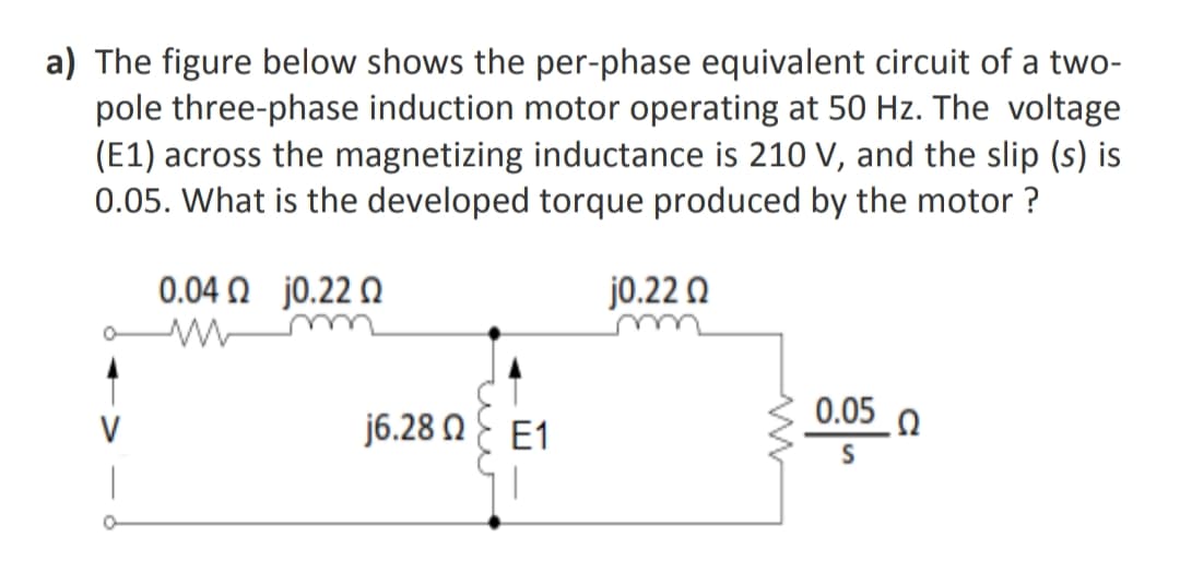 a) The figure below shows the per-phase equivalent circuit of a two-
pole three-phase induction motor operating at 50 Hz. The voltage
(E1) across the magnetizing inductance is 210 V, and the slip (s) is
0.05. What is the developed torque produced by the motor ?
0.04 N j0.22 N
j0.22 Q
0.05 0
V
j6.28 NE E1
