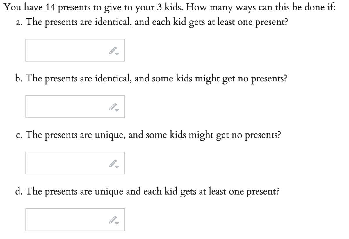 You have 14 presents to give to your 3 kids. How many ways can this be done if:
The presents are identical, and each kid gets at least one present?
a.
b. The presents are identical, and some kids might get no presents?
c. The presents are unique, and some kids might get no presents?
d. The presents are unique and each kid gets at least one present?
FI
J
A
→