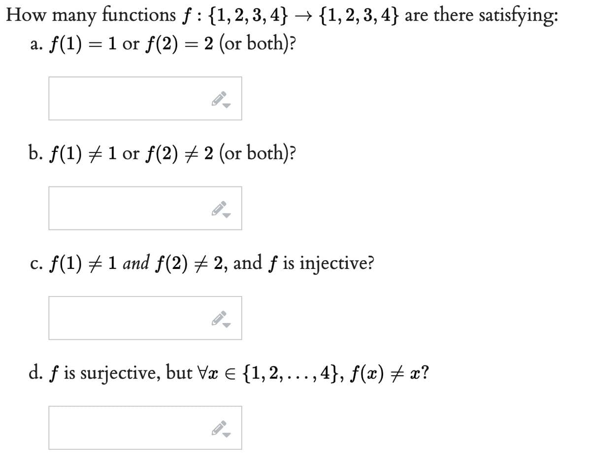 How many functions f: {1, 2, 3, 4} → {1, 2, 3, 4} are there satisfying:
a. f(1) = 1 or f(2)= 2 (or both)?
b. ƒ(1) ‡ 1 or ƒ(2) ‡ 2 (or both)?
c. ƒ(1) ‡ 1 and ƒ(2) ‡ 2, and ƒ is injective?
d. f is surjective, but Vx = {1, 2,...,4}, ƒ(x) ‡ x?
JI
-
FI
-