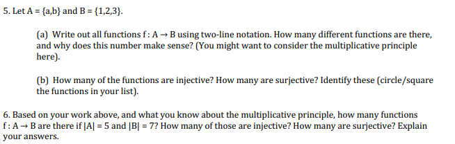 5. Let A = {a,b} and B = {1,2,3}.
(a) Write out all functions f: A → Busing two-line notation. How many different functions are there,
and why does this number make sense? (You might want to consider the multiplicative principle
here).
(b) How many of the functions are injective? How many are surjective? Identify these (circle/square
the functions in your list).
6. Based on your work above, and what you know about the multiplicative principle, how many functions
f:A→ B are there if |A| = 5 and [B| = 7? How many of those are injective? How many are surjective? Explain
your answers.
