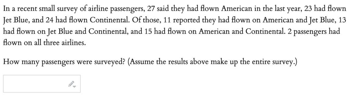 In a recent small survey of airline passengers, 27 said they had flown American in the last year, 23 had flown
Jet Blue, and 24 had flown Continental. Of those, 11 reported they had flown on American and Jet Blue, 13
had flown on Jet Blue and Continental, and 15 had flown on American and Continental. 2 passengers had
flown on all three airlines.
How many passengers were surveyed? (Assume the results above make up the entire survey.)
->