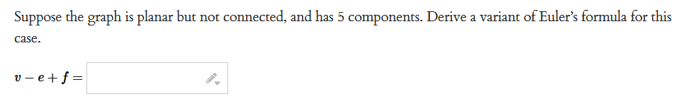 Suppose the graph is planar but not connected, and has 5 components. Derive a variant of Euler's formula for this
case.
v=e+f=