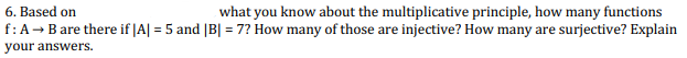 6. Based on
what you know about the multiplicative principle, how many functions
f:A- Bare there if |A| = 5 and |B| = 7? How many of those are injective? How many are surjective? Explain
your answers.
