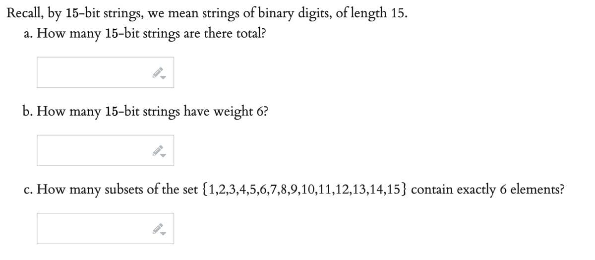 Recall, by 15-bit strings, we mean strings of binary digits, of length 15.
a. How many 15-bit strings are there total?
b. How many 15-bit strings have weight 6?
c. How many subsets of the set {1,2,3,4,5,6,7,8,9,10,11,12,13,14,15} contain exactly 6 elements?
A
▶
FI