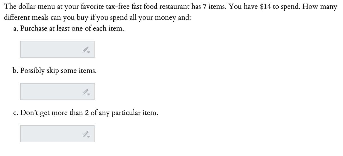 The dollar menu at your
favorite tax-free fast food restaurant has 7 items. You have $14 to spend. How many
different meals can you buy if you spend all your money and:
a. Purchase at least one of each item.
b. Possibly skip some items.
c. Don't get more than 2 of any particular item.
-
-
->