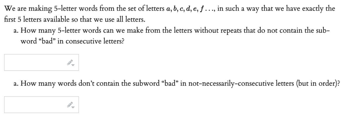 We are making 5-letter words from the set of letters a, b, c, d, e, f ..., in such a way that we have exactly the
first 5 letters available so that we use all letters.
that do not contain the sub-
a. How
many 5-letter words
can we make from the letters without repeats
word "bad" in consecutive letters?
a. How many words don't contain the subword “bad” in not-necessarily-consecutive letters (but in order)?
->
→