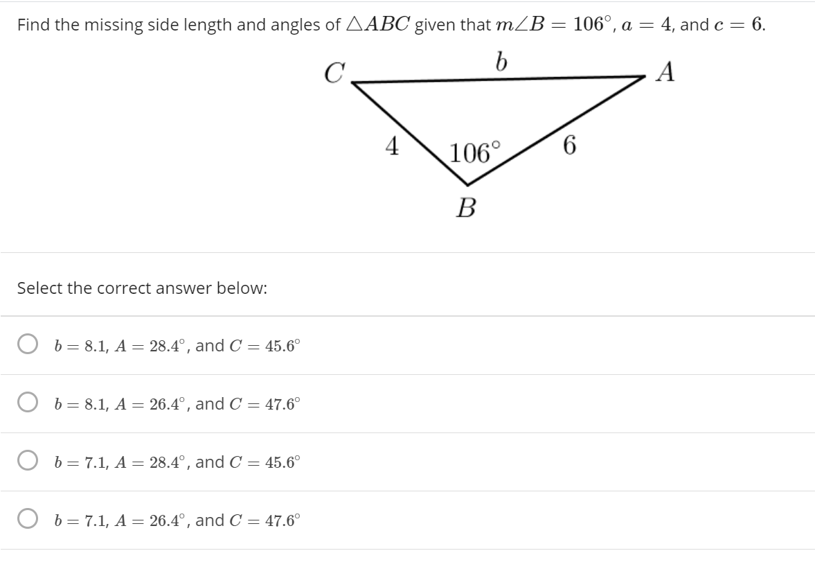 Find the missing side length and angles of AABC given that mZB = 106°, a =
4, and c = 6.
b
C
A
4
106°
6
В
Select the correct answer below:
b = 8.1, A = 28.4°, and C = 45.6°
b = 8.1, A = 26.4°, and C = 47.6°
b = 7.1, A = 28.4°, and C = 45.6°
b = 7.1, A = 26.4°, and C = 47.6°
