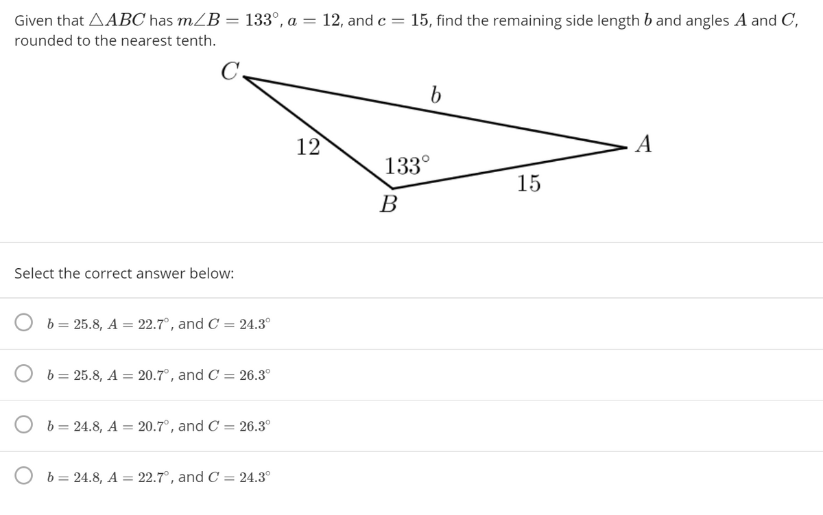 Given that AABC has mZB= 133°, a
12, and c =
15, find the remaining side length b and angles A and C,
rounded to the nearest tenth.
C
12
A
133°
15
В
Select the correct answer below:
b = 25.8, A = 22.7°, and C = 24.3°
O b= 25.8, A = 20.7°, and C = 26.3°
b= 24.8, A = 20.7°, and C = 26.3°
b= 24.8, A = 22.7°, and C = 24.3°
