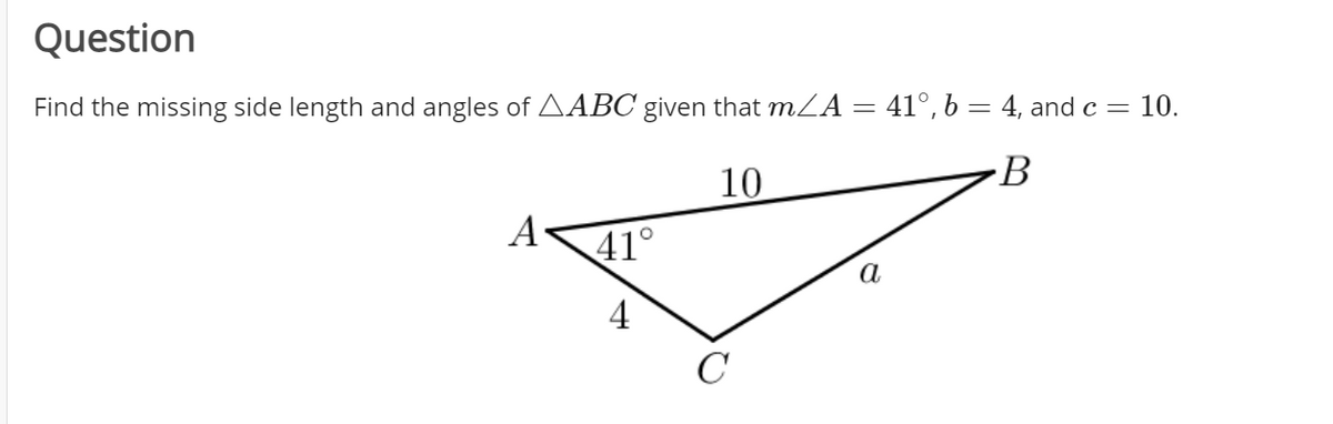 Question
Find the missing side length and angles of AABC given that mLA = 41°, b = 4, and c =
10.
10
B
А
41°
a
4
C
