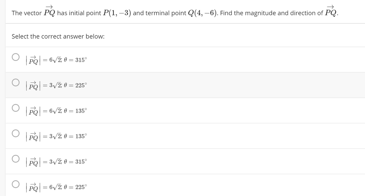 The vector PQ has initial point P(1, –3) and terminal point Q(4, –6). Find the magnitude and direction of PQ.
Select the correct answer below:
PO = 6/2; 0 = 315°
O rol - 3/2: 0 –- 225°
PO = 6/2; 0 = 135°
PO = 3/2; 0 = 135°
PO = 3/2; 0 = 315°
PO = 6/2; 0 = 225°
