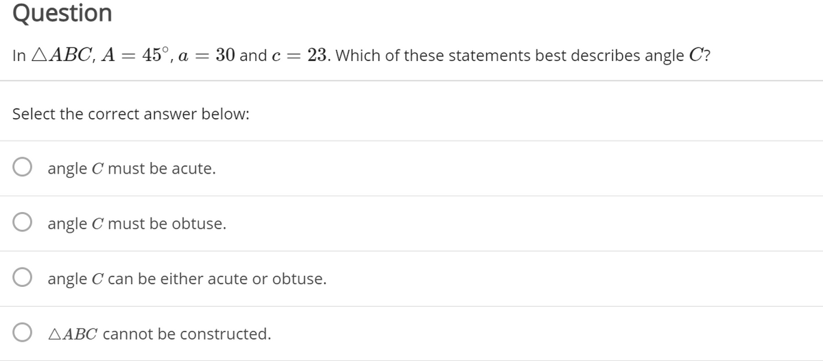 Question
In AABC, A = 45°, a = 30 and c = 23. Which of these statements best describes angle C?
Select the correct answer below:
angle C must be acute.
angle C must be obtuse.
angle C can be either acute or obtuse.
AABC cannot be constructed.
