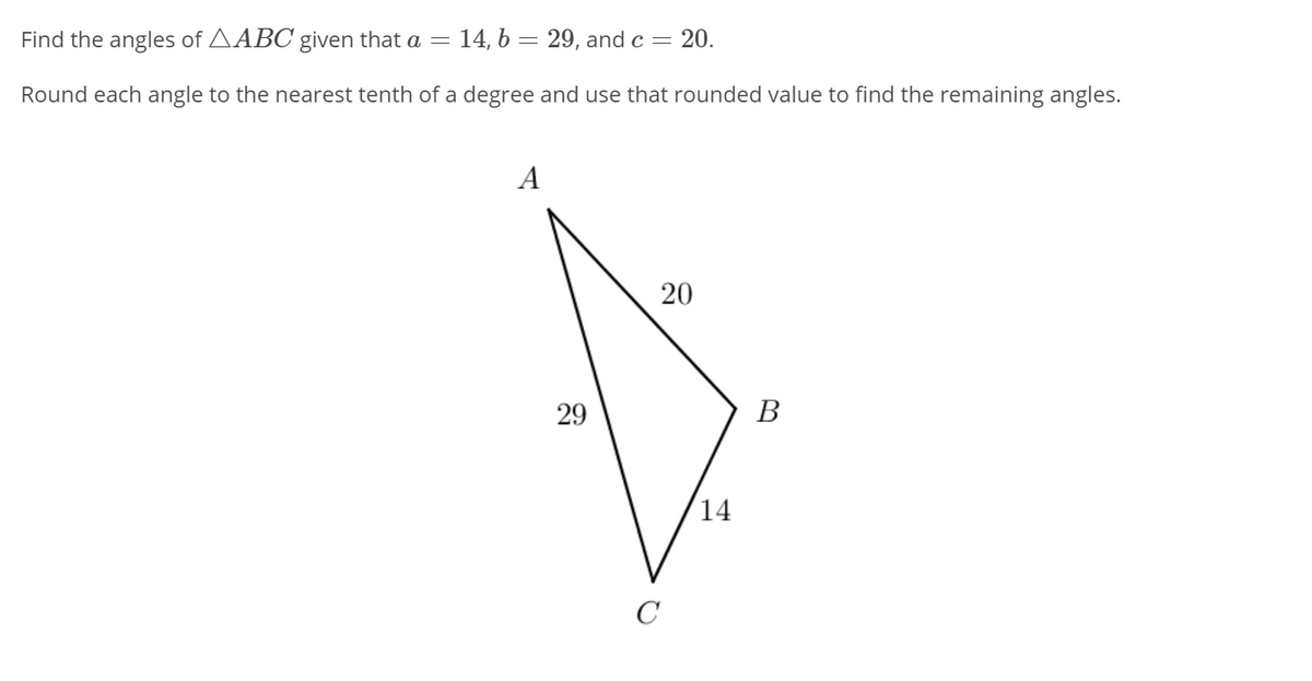 Find the angles of AABC given that a = 14, b = 29, and c= 20.
Round each angle to the nearest tenth of a degree and use that rounded value to find the remaining angles.
A
29
В
14
C
20
