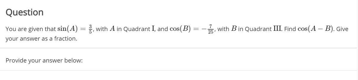 Question
You are given that sin(A) =, with A in Quadrant I, and cos(B) =-5, with B in Quadrant III. Find cos(A – B). Give
your answer as a fraction.
Provide
your answer below:
