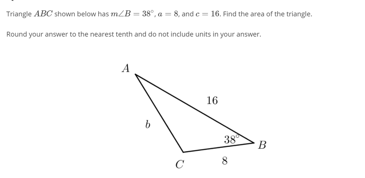 Triangle ABC shown below has mZB = 38°, a = 8, and c =
16. Find the area of the triangle.
Round your answer to the nearest tenth and do not include units in your answer.
A
16
38°
В
8
