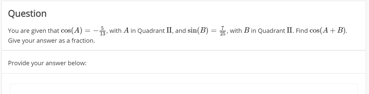 Question
You are given that cos(A) =
, with A in Quadrant II, and sin(B) = 5, with B in Quadrant II. Find cos(A+ B).
Give your answer as a fraction.
Provide your answer below:
