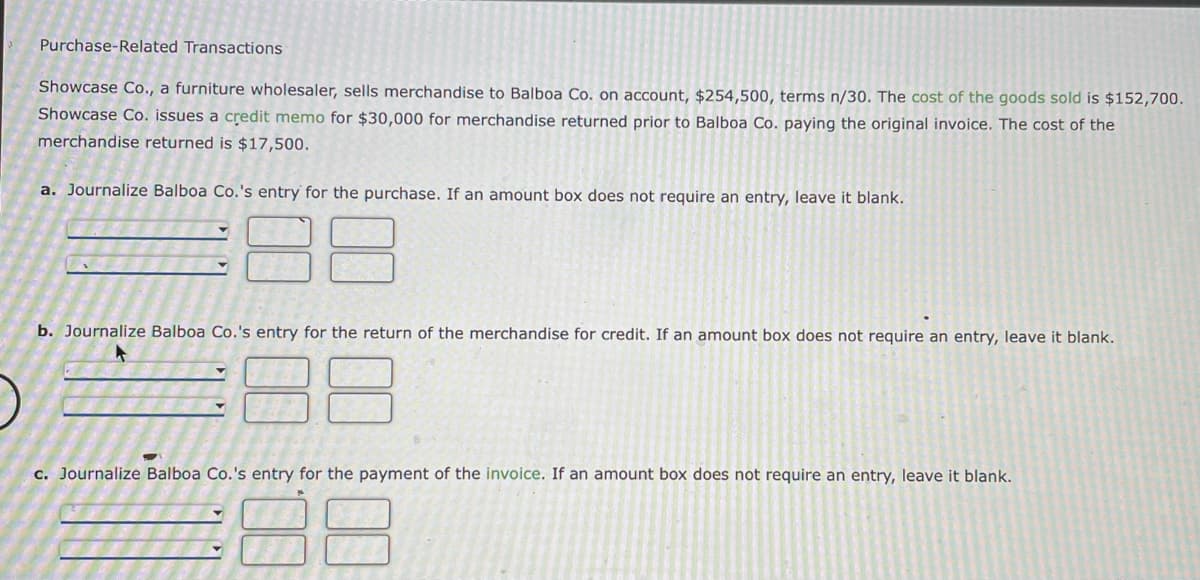 Purchase-Related Transactions
Showcase Co., a furniture wholesaler, sells merchandise to Balboa Co. on account, $254,500, terms n/30. The cost of the goods sold is $152,700.
Showcase Co. issues a credit memo for $30,000 for merchandise returned prior to Balboa Co. paying the original invoice. The cost of the
merchandise returned is $17,500.
a. Journalize Balboa Co.'s entry for the purchase. If an amount box does not require an entry, leave it blank.
b. Journalize Balboa Co.'s entry for the return of the merchandise for credit. If an amount box does not require an entry, leave it blank.
c. Journalize Balboa Co.'s entry for the payment of the invoice. If an amount box does not require an entry, leave it blank.
