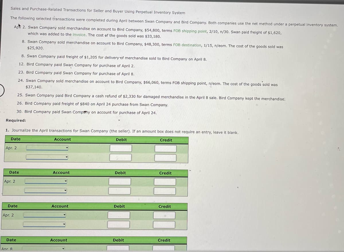 Sales and Purchase-Related Transactions for Seller and Buyer Using Perpetual Inventory System
The following selected transactions were completed during April between Swan Company and Bird Company. Both companies use the net method under a perpetual inventory system.
Ap 2. Swan Company sold merchandise on account to Bird Company, $54,800, terms FOB shipping point, 2/10, n/30. Swan paid freight of $1,620,
which was added to the invoice. The cost ef the goods sold was $33,180.
8. Swan Company sold merchandise on account to Bird Company, $48,300, terms FOB destination, 1/15, n/eom. The cost of the goods sold was
$25,920.
8. Swan Company paid freight of $1,205 for delivery of merchandise sold to Bird Company on April 8.
12. Bird Company paid Swan Company for purchase of April 2.
23. Bird Company paid Swan Company for purchase of April
24. Swan Company sold merchandise on account to Bird Company, $66,060, terms FOB shipping point, n/eom. The cost of the goods sold was
$37,140.
25. Swan Company paid Bird Company a cash refund of $2,330 for damaged merchandise in the April 8 sale. Bird Company kept the merchandise.
26. Bird Company paid freight of $840 on April 24 purchase from Swan Company.
30. Bird Company paid Swan Company on account for purchase of April 24.
Required:
1. Journalize the April transactions for Swan Company (the seller). If an amount box does not require an
htry, leave it blank.
Date
Account
Debit
Credit
Apr. 2
Date
Account
Debit
Credit
Apr. 2
Date
Account
Debit
Credit
Apr. 2
Date
Account
Debit
Credit
Anr. 8
