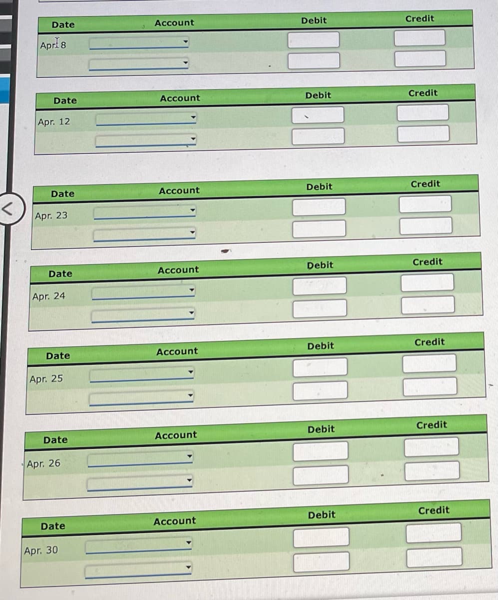 Date
Account
Debit
Credit
Apri8
Date
Account
Debit
Credit
Apr. 12
Date
Account
Debit
Credit
Apr. 23
Date
Account
Debit
Credit
Apr. 24
Date
Account
Debit
Credit
Apr. 25
Date
Account
Debit
Credit
Apr. 26
Account
Debit
Credit
Date
Apr. 30
