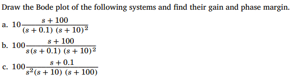 Draw the Bode plot of the following systems and find their gain and phase margin.
s + 100
(s+ 0.1) (s + 10)²
a. 10-
s + 100
s(s+ 0.1) (s + 10)²
b. 100-
s +0.1
s2 (s + 10) (s + 100)
c. 100-