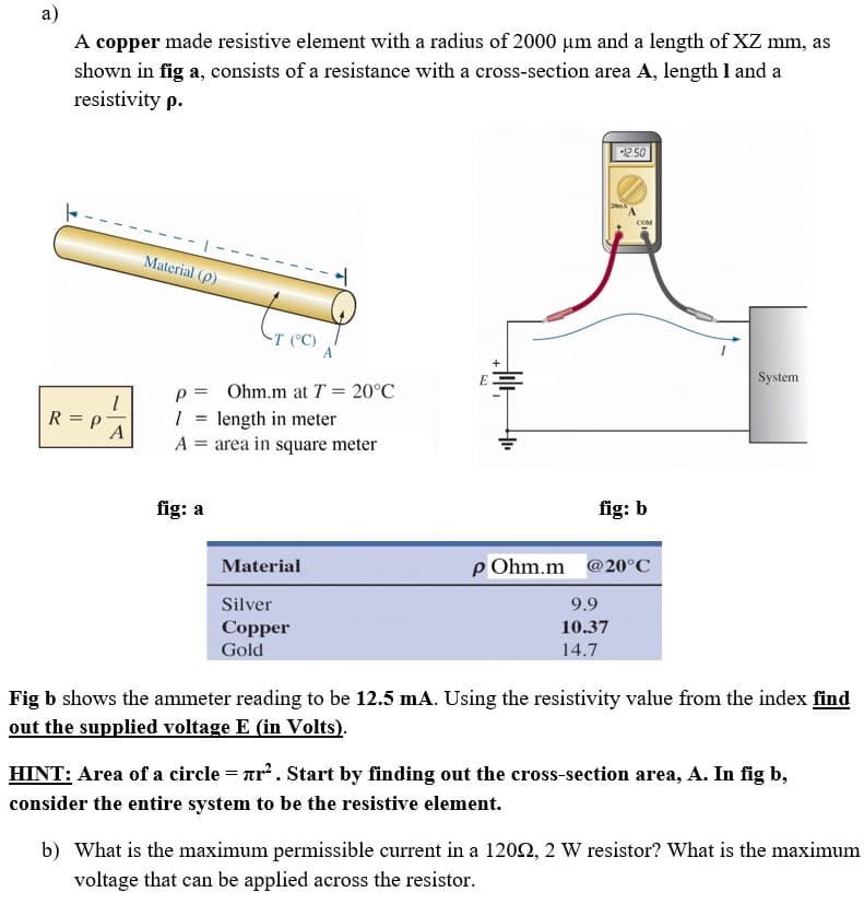 a)
A copper made resistive element with a radius of 2000 µm and a length of XZ mm, as
shown in fig a, consists of a resistance with a cross-section area A, length I and a
resistivity p.
250
COM
Material (p)
System
p = Ohm.m at T = 20°C
1 = length in meter
A = area in square meter
R = P
fig: a
fig: b
Material
p Ohm.m @20°C
Silver
9.9
Copper
10.37
Gold
14.7
Fig b shows the ammeter reading to be 12.5 mA. Using the resistivity value from the index find
out the supplied voltage E (in Volts).
HINT: Area of a circle = ar. Start by finding out the cross-section area, A. In fig b,
consider the entire system to be the resistive element.
b) What is the maximum permissible current in a 1202, 2 W resistor? What is the maximum
voltage that can be applied across the resistor.
