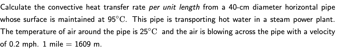 Calculate the convective heat transfer rate per unit length from a 40-cm diameter horizontal pipe
whose surface is maintained at 95°C. This pipe is transporting hot water in a steam power plant.
The temperature of air around the pipe is 25°C and the air is blowing across the pipe with a velocity
of 0.2 mph. 1 mile = 1609 m.