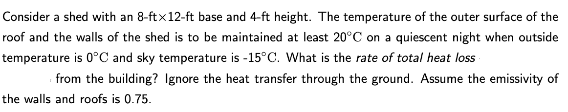 Consider a shed with an 8-ftx12-ft base and 4-ft height. The temperature of the outer surface of the
roof and the walls of the shed is to be maintained at least 20°C on a quiescent night when outside
temperature is 0°C and sky temperature is -15°C. What is the rate of total heat loss
from the building? Ignore the heat transfer through the ground. Assume the emissivity of
the walls and roofs is 0.75.