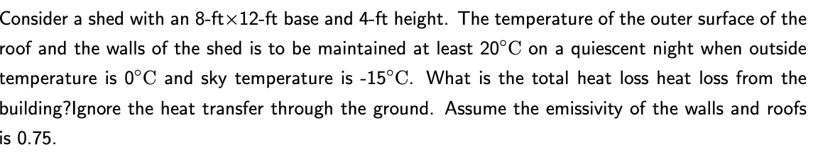 Consider a shed with an 8-ftx12-ft base and 4-ft height. The temperature of the outer surface of the
roof and the walls of the shed is to be maintained at least 20°C on a quiescent night when outside
temperature is 0°C and sky temperature is -15°C. What is the total heat loss heat loss from the
building?Ignore the heat transfer through the ground. Assume the emissivity of the walls and roofs
is 0.75.