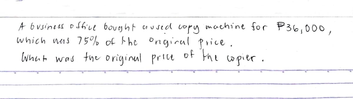 A 6usiness offive boveght arused copy machine for P36,000,
which nas 75% of the Ongirul price.
whnt was the original price
of the
copier.
