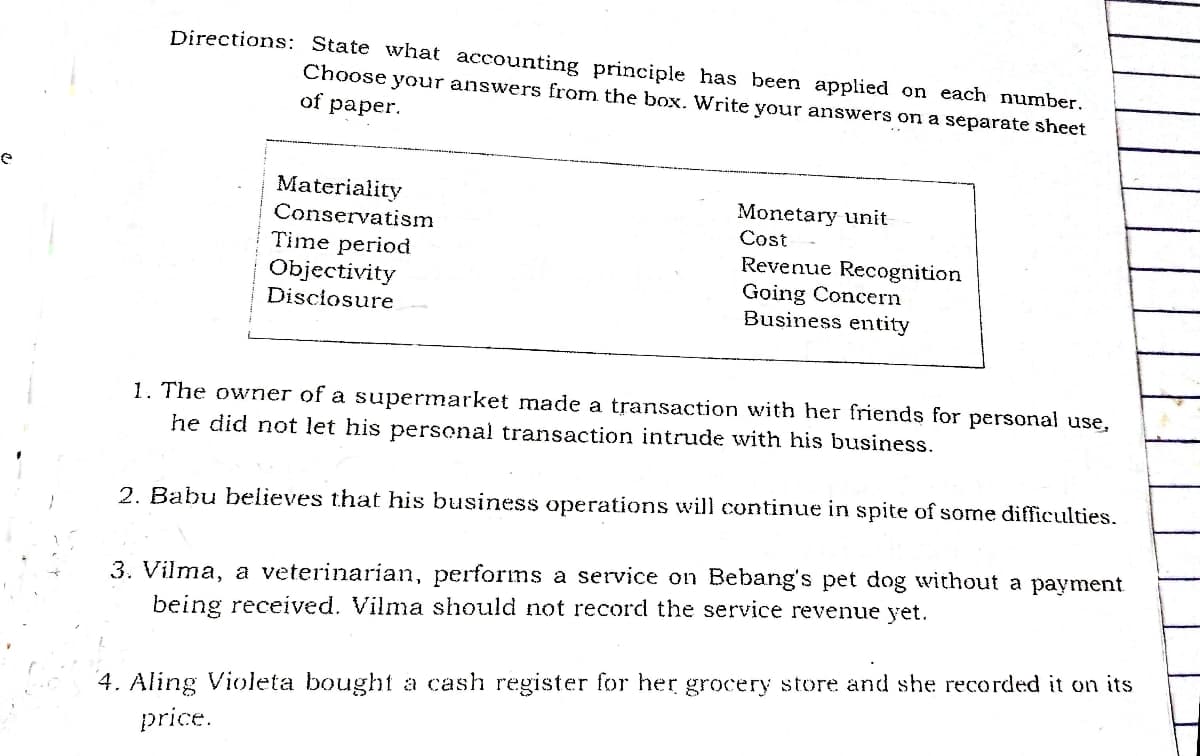 Directions: State what accounting principle has been applied on each number.
Choose your answers from the box. Write your answers on a separate sheet
of
раper.
Materiality
Conservatism
Monetary unit
Cost
Time period
Objectivity
Disciosure
Revenue Recognition
Going Concern
Business entity
1. The owner of a supermarket made a transaction with her friends for personal use,
he did not let his personal transaction intrude with his business.
2. Babu believes that his business operations will continue in spite of some difficulties.
3. Vilma, a veterinarian, performs a service on Bebang's pet dog without a payment
being received. Vilma should not record the service revenue yet.
4. Aling Violeta bought a cash register for her grocery store and she recorded it on its
price.
