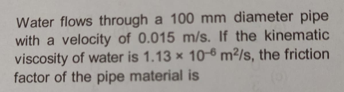 Water flows through a 100 mm diameter pipe
with a velocity of 0.015 m/s. If the kinematic
viscosity of water is 1.13 x 10-6 m²/s, the friction
factor of the pipe material is