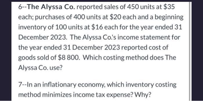 6--The Alyssa Co. reported sales of 450 units at $35
each; purchases of 400 units at $20 each and a beginning
inventory of 100 units at $16 each for the year ended 31
December 2023. The Alyssa Co.'s income statement for
the year ended 31 December 2023 reported cost of
goods sold of $8 800. Which costing method does The
Alyssa Co. use?
7--In an inflationary economy, which inventory costing
method minimizes income tax expense? Why?