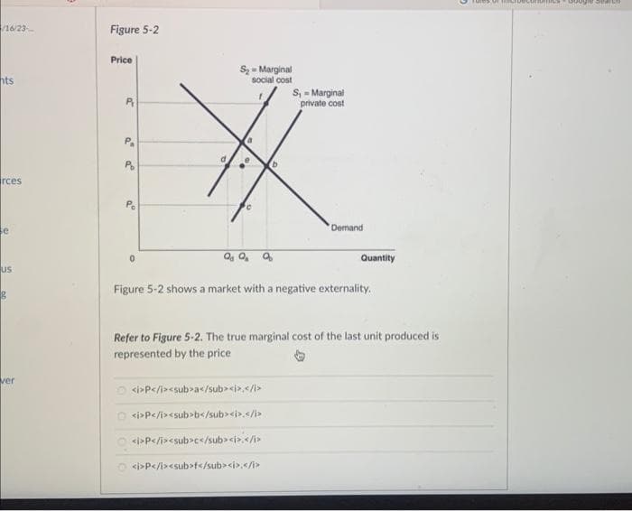 /16/23-
hts
rces
e
us
g
ver
Figure 5-2
Price
P
Po
Pe
0
d
S₂-Marginal
social cost
a
e
C
b
QgQ₂ a
S₁ = Marginal
private cost
<i>P</i><sub>a</sub><i></i>
D<i>P</i><sub>b</sub><i>.</i>
<i>P</i><sub>c</sub><i>.</i>
<i>P</i><sub>f</sub><i>.</i>
Demand
Quantity
Figure 5-2 shows a market with a negative externality.
Refer to Figure 5-2. The true marginal cost of the last unit produced is
represented by the price
rules of
rauarch