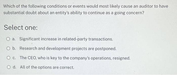 Which of the following conditions or events would most likely cause an auditor to have
substantial doubt about an entity's ability to continue as a going concern?
Select one:
O a. Significant increase in related-party transactions.
O b. Research and development projects are postponed.
O c. The CEO, who is key to the company's operations, resigned.
O d. All of the options are correct.