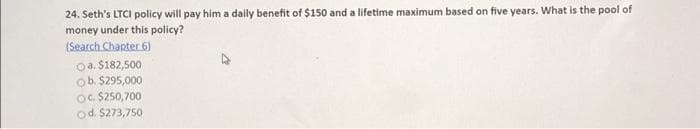 24. Seth's LTCI policy will pay him a daily benefit of $150 and a lifetime maximum based on five years. What is the pool of
money under this policy?
(Search Chapter 6)
a. $182,500
ob. $295,000
OC. $250,700
Od. $273,750