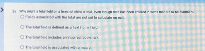 3) Why might a total field on a form not show a total, even though data has been entered in fields that are to be summed?
O Fields associated with the total are not set to calculate on exit
The total field is defined as a Text Form Field
The total field includes an incorrect bookmark
O The total field is associated with a macro.
