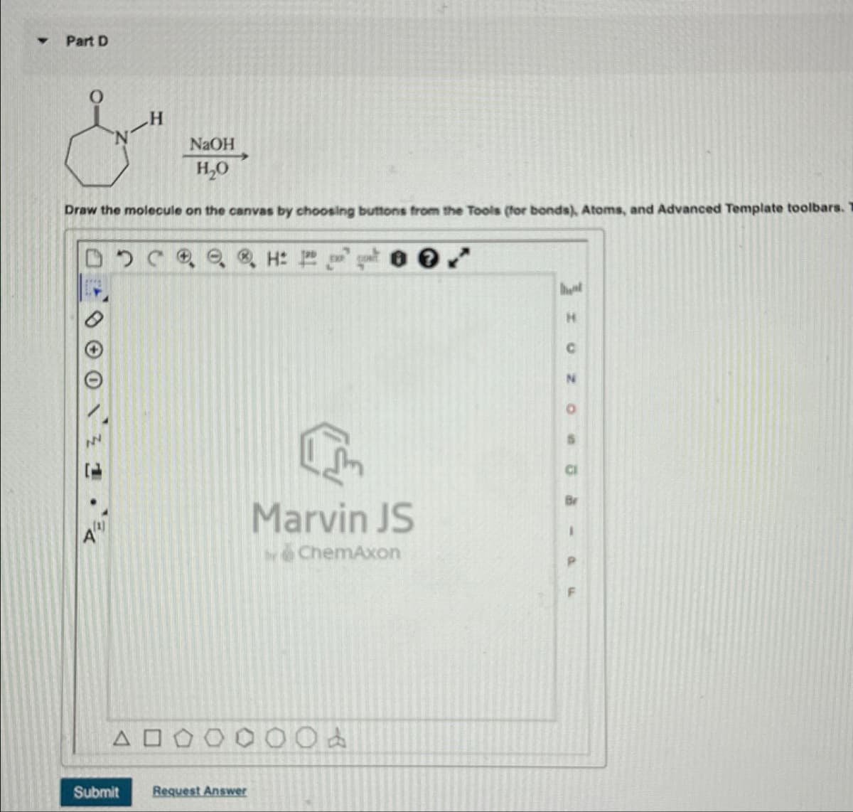 Part D
&
H
NaOH
H₂O
Draw the molecule on the canvas by choosing buttons from the Tools (for bonds), Atoms, and Advanced Template toolbars.
DDCH: 1
ΔΟ
Submit
Request Answer
Marvin JS
ChemAxon
400
ht
H