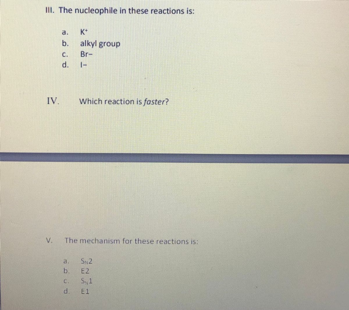 III. The nucleophile in these reactions is:
a.
K*
b.
alkyl group
C.
Br-
d.
IV.
Which reaction is faster?
V.
The mechanism for these reactions iIS:
a.
SN2
b.
E2
C.
S,1
d.
El
