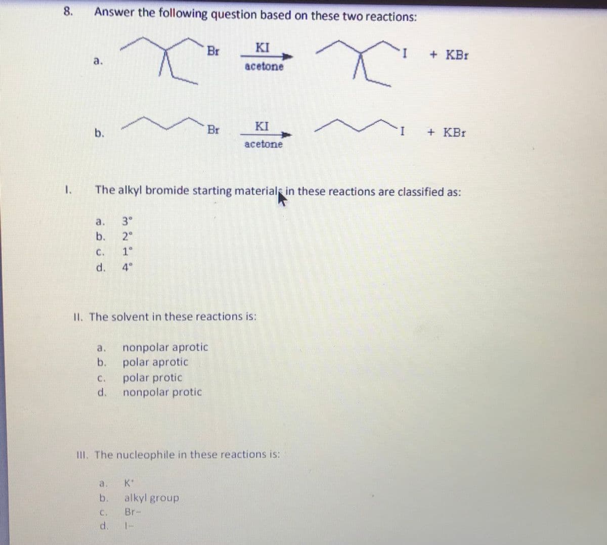 8.
Answer the following question based on these two reactions:
Br
KI
+ KBr
a.
acetone
b.
Br
KI
+ KBr
acetone
I.
The alkyl bromide starting material in these reactions are classified as:
a.
3"
b.
2°
C.
1°
d.
4
II. The solvent in these reactions is:
nonpolar aprotic
polar aprotic
polar protic
d.
a.
b.
C.
nonpolar protic
III. The nucleophile in these reactions is:
a.
K*
b.
alkyl group
C.
Br-
d.
