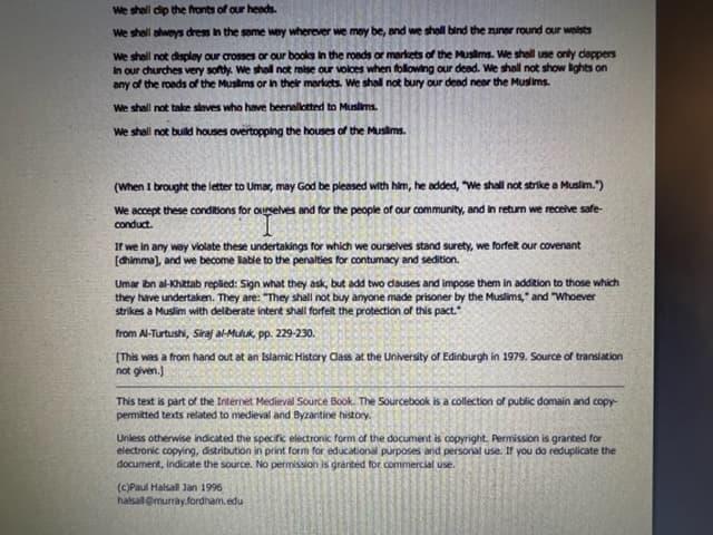 We shall dip the fronts of our heads.
We shell always dress in the same way wherever we may be, and we shall bind the zuner round our welsts
we shall not display our crosses or our books in the roads or markets of the Muslims. We shall use only clappers
In our churches very softly. We shall not raise our voices when following our dead. We shall not show lights on
any of the roads of the Muslims or in their markets. We shall not bury our dead near the Muslims.
We shall not take slaves who have beenallotted to Muslims.
We shall not build houses overtopping the houses of the Muslims.
(When I brought the letter to Umar, may God be pleased with him, he added, "We shall not strike a Muslim.")
We accept these conditions for ourselves and for the people of our community, and in return we receive safe-
conduct.
If we in any way violate these undertakings for which we ourselves stand surety, we forfelt our covenant
[dhimma], and we become liable to the penalties for contumacy and sedition.
Umar ibn al-Khattab replied: Sign what they ask, but add two clauses and impose them in addition to those which
they have undertaken. They are: "They shall not buy anyone made prisoner by the Muslims," and "Whoever
strikes a Muslim with deliberate intent shall forfeit the protection of this pact."
from Al-Turtushi, Siraj al-Muluk, pp. 229-230.
[This was a from hand out at an Islamic History Class at the University of Edinburgh in 1979. Source of translation
not given.)
This text is part of the Internet Medieval Source Book. The Sourcebook is a collection of public domain and copy-
permitted texts related to medieval and Byzantine history.
Unless otherwise indicated the specific electronic form of the document is copyright. Permission is granted for
electronic copying, distribution in print form for educational purposes and personal use. If you do reduplicate the
document, indicate the source. No permission is granted for commercial use.
(c)Paul Halsa Jan 1996
halsall@murray.fordham.edu
