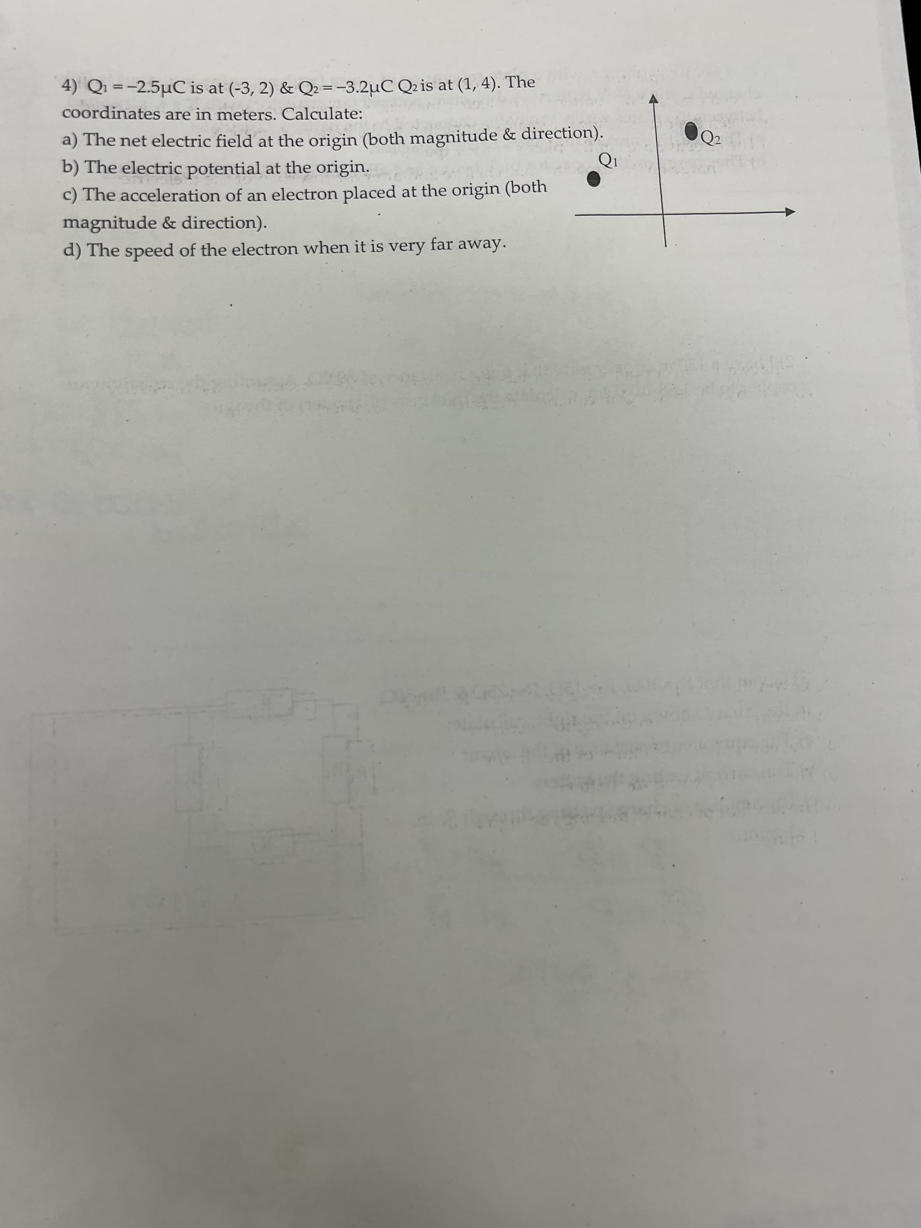 4) Q1 =-2.5µC is at (-3, 2) & Q2 = -3.2µC Q2 is at (1, 4). The
coordinates are in meters. Calculate:
a) The net electric field at the origin (both magnitude & direction).
b) The electric potential at the origin.
c) The acceleration of an electron placed at the origin (both
magnitude & direction).
d) The speed of the electron when it is very far away.
