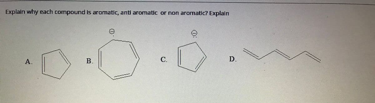 ### Aromaticity of Compounds

**Objective:**
Explain why each compound is aromatic, antiaromatic, or non-aromatic.

**Compounds:**
- **A.**
- **B.**
- **C.**
- **D.**

**Detailed Description with Diagram Explanation:**

1. **Compound A:**
   - Structure: This compound consists of a six-membered ring (a hexagon) with alternating double bonds, known as benzene. 
   - **Diagram Analysis:** The structure indicates a planar, cyclic molecule with six π (pi) electrons, fitting Huckel's rule \(4n + 2 = 6\), where \(n = 1\).
   - **Conclusion:** This compound is aromatic.

2. **Compound B:**
   - Structure: This compound is similar to benzene but has a negative charge on one of the carbon atoms, making it a cyclohexadienyl anion.
   - **Diagram Analysis:** The negative charge contributes two additional π electrons, totaling eight π electrons. According to Huckel's rule, \(4n + 2 = 8\), where \(n\) would not be an integer.
   - **Conclusion:** This compound is antiaromatic because it does not satisfy Huckel's rule and has 4n π electrons (where \(n = 2\)).

3. **Compound C:**
   - Structure: This compound is a five-membered ring (a pentagon) with alternating double bonds and a positively charged carbon center, known as cyclopentadienyl cation.
   - **Diagram Analysis:** It has a total of four π electrons. According to Huckel's rule, \(4n + 2 = 4\), where \(n\) would be an integer (\(n = 1\)).
   - **Conclusion:** This compound is antiaromatic because it has 4 π electrons and is planar and cyclic.

4. **Compound D:**
   - Structure: This compound is a linear structure with alternating single and double bonds, covering six carbon atoms.
   - **Diagram Analysis:** The molecule is not cyclic, making it impossible to delocalize π electrons in a ring.
   - **Conclusion:** This compound is non-aromatic because it is not a cyclic structure and therefore does not meet the criteria for aromaticity or antiaromaticity.

By analyzing the structure and using Huckel's rule,