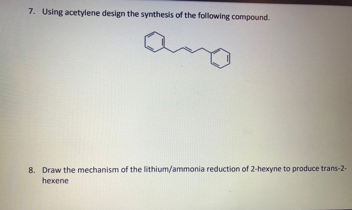 7. Using acetylene design the synthesis of the following compound.
ang
8. Draw the mechanism of the lithium/ammonia reduction of 2-hexyne to produce trans-2-
hexene
