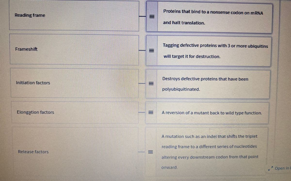 Reading frame
Frameshift
Initiation factors
Elongation factors.
Release factors
E
III
III
III
III
Proteins that bind to a nonsense codon on mRNA
and halt translation.
Tagging defective proteins with 3 or more ubiquitins
will target it for destruction.
Destroys defective proteins that have been
polyubiquitinated.
A reversion of a mutant back to wild type function.
A mutation such as an indel that shifts the triplet
reading frame to a different series of nucleotides
altering every downstream codon from that point
onward.
Open in P