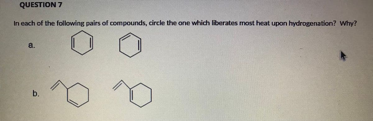 QUESTION 7
In each of the following pairs of compounds, circle the one which liberates most heat upon hydrogenation? Why?
a.
b.
