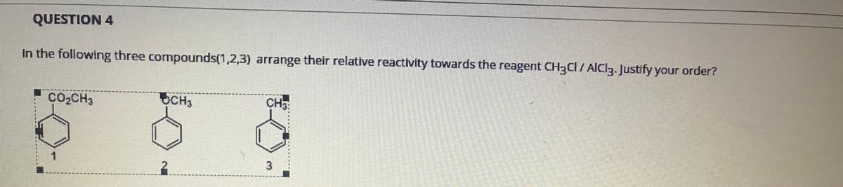 QUESTION 4
In the following three compounds(1,2,3) arrange their relative reactivity towards the reagent CH3CI / AICI3. Justify your order?
CO2CH3
CH3
CH3
3
